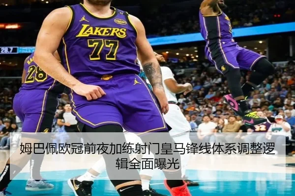 姆巴佩欧冠前夜加练射门皇马锋线体系调整逻辑全面曝光
